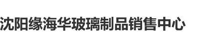 嗯啊大鸡巴日逼视频沈阳缘海华玻璃制品销售中心